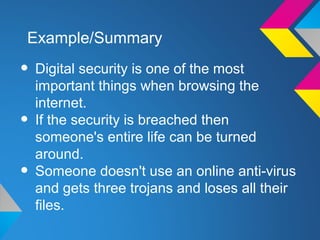 Example/Summary

• Digital security is one of the most
    important things when browsing the
    internet.
•   If the security is breached then
    someone's entire life can be turned
    around.
•   Someone doesn't use an online anti-virus
    and gets three trojans and loses all their
    files.
 