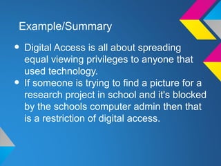 Example/Summary

• Digital Access is all about spreading
    equal viewing privileges to anyone that
    used technology.
•   If someone is trying to find a picture for a
    research project in school and it's blocked
    by the schools computer admin then that
    is a restriction of digital access.
 
