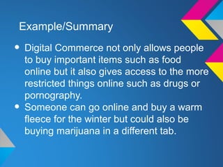 Example/Summary

• Digital Commerce not only allows people
    to buy important items such as food
    online but it also gives access to the more
    restricted things online such as drugs or
    pornography.
•   Someone can go online and buy a warm
    fleece for the winter but could also be
    buying marijuana in a different tab.
 