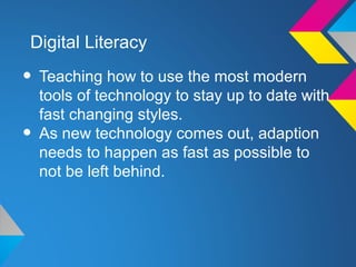 Digital Literacy

• Teaching how to use the most modern
    tools of technology to stay up to date with
    fast changing styles.
•   As new technology comes out, adaption
    needs to happen as fast as possible to
    not be left behind.
 