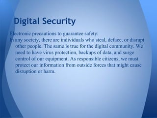 Digital Security
Electronic precautions to guarantee safety:
In any society, there are individuals who steal, deface, or disrupt
   other people. The same is true for the digital community. We
   need to have virus protection, backups of data, and surge
   control of our equipment. As responsible citizens, we must
   protect our information from outside forces that might cause
   disruption or harm.
 