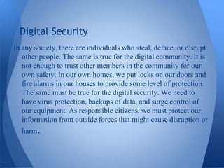 Digital Security
In any society, there are individuals who steal, deface, or disrupt
   other people. The same is true for the digital community. It is
   not enough to trust other members in the community for our
   own safety. In our own homes, we put locks on our doors and
   fire alarms in our houses to provide some level of protection.
   The same must be true for the digital security. We need to
   have virus protection, backups of data, and surge control of
   our equipment. As responsible citizens, we must protect our
   information from outside forces that might cause disruption or
  harm.
 
