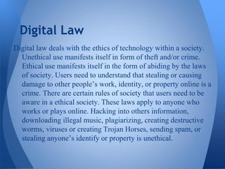 Digital Law
Digital law deals with the ethics of technology within a society.
  Unethical use manifests itself in form of theft and/or crime.
  Ethical use manifests itself in the form of abiding by the laws
  of society. Users need to understand that stealing or causing
  damage to other people’s work, identity, or property online is a
  crime. There are certain rules of society that users need to be
  aware in a ethical society. These laws apply to anyone who
  works or plays online. Hacking into others information,
  downloading illegal music, plagiarizing, creating destructive
  worms, viruses or creating Trojan Horses, sending spam, or
  stealing anyone’s identify or property is unethical.
 