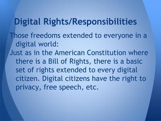 Digital Rights/Responsibilities
Those freedoms extended to everyone in a
  digital world:
Just as in the American Constitution where
  there is a Bill of Rights, there is a basic
  set of rights extended to every digital
  citizen. Digital citizens have the right to
  privacy, free speech, etc.
 