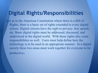 Digital Rights/Responsibilities
Just as in the American Constitution where there is a Bill of
   Rights, there is a basic set of rights extended to every digital
   citizen. Digital citizens have the right to privacy, free speech,
   etc. Basic digital rights must be addressed, discussed, and
   understood in the digital world. With these rights also come
   responsibilities as well. Users must help define how the
   technology is to be used in an appropriate manner. In a digital
   society these two areas must work together for everyone to be
  productive.
 