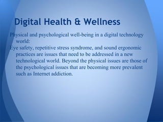 Digital Health & Wellness
Physical and psychological well-being in a digital technology
  world:
Eye safety, repetitive stress syndrome, and sound ergonomic
  practices are issues that need to be addressed in a new
  technological world. Beyond the physical issues are those of
  the psychological issues that are becoming more prevalent
  such as Internet addiction.
 