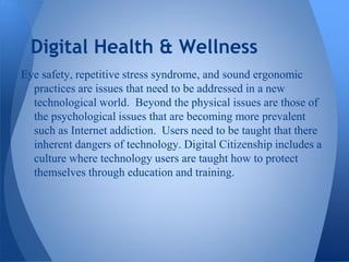 Digital Health & Wellness
Eye safety, repetitive stress syndrome, and sound ergonomic
  practices are issues that need to be addressed in a new
  technological world. Beyond the physical issues are those of
  the psychological issues that are becoming more prevalent
  such as Internet addiction. Users need to be taught that there
  inherent dangers of technology. Digital Citizenship includes a
  culture where technology users are taught how to protect
  themselves through education and training.
 