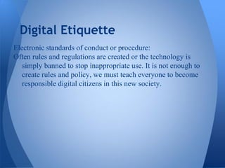 Digital Etiquette
Electronic standards of conduct or procedure:
Often rules and regulations are created or the technology is
   simply banned to stop inappropriate use. It is not enough to
   create rules and policy, we must teach everyone to become
   responsible digital citizens in this new society.
 