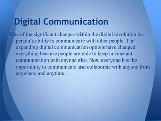 Digital Communication
One of the significant changes within the digital revolution is a
  person’s ability to communicate with other people. The
  expanding digital communication options have changed
  everything because people are able to keep in constant
  communication with anyone else. Now everyone has the
  opportunity to communicate and collaborate with anyone from
  anywhere and anytime.
 
