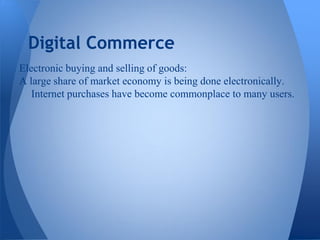 Digital Commerce
Electronic buying and selling of goods:
A large share of market economy is being done electronically.
   Internet purchases have become commonplace to many users.
 