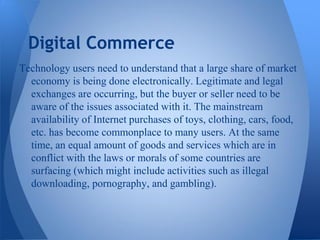 Digital Commerce
Technology users need to understand that a large share of market
  economy is being done electronically. Legitimate and legal
  exchanges are occurring, but the buyer or seller need to be
  aware of the issues associated with it. The mainstream
  availability of Internet purchases of toys, clothing, cars, food,
  etc. has become commonplace to many users. At the same
  time, an equal amount of goods and services which are in
  conflict with the laws or morals of some countries are
  surfacing (which might include activities such as illegal
  downloading, pornography, and gambling).
 