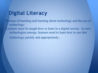 Digital Literacy
Process of teaching and learning about technology and the use of
  technology:
Learners must be taught how to learn in a digital society. As new
  technologies emerge, learners need to learn how to use that
  technology quickly and appropriately.
 