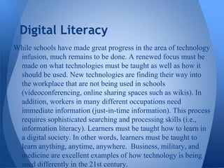 Digital Literacy
While schools have made great progress in the area of technology
 infusion, much remains to be done. A renewed focus must be
 made on what technologies must be taught as well as how it
 should be used. New technologies are finding their way into
 the workplace that are not being used in schools
 (videoconferencing, online sharing spaces such as wikis). In
 addition, workers in many different occupations need
 immediate information (just-in-time information). This process
 requires sophisticated searching and processing skills (i.e.,
 information literacy). Learners must be taught how to learn in
 a digital society. In other words, learners must be taught to
 learn anything, anytime, anywhere. Business, military, and
 medicine are excellent examples of how technology is being
 used differently in the 21st century.
 