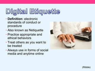 • Definition: electronic
    standards of conduct or
    procedure
•   Also known as Netiquette
•   Practice appropriate and
    ethical behaviors
•   Treat others as you want to
    be treated
•   Always use in forms of social
    media and anytime online



                                    (Ribble)
 