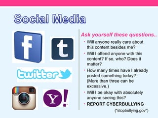 Ask yourself these questions..
 • Will anyone really care about
     this content besides me?
 •   Will I offend anyone with this
     content? If so, who? Does it
     matter?
 •   How many times have I already
     posted something today?
     (More than three can be
     excessive.)
 •   Will I be okay with absolutely
     anyone seeing this?
 •   REPORT CYBERBULLYING
                  ("stopbullying.gov")
 