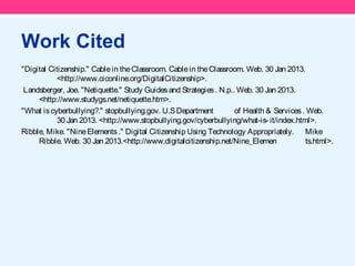 Work Cited
"Digital Citizenship." Cable in the Classroom. Cable in the Classroom. Web. 30 Jan 2013.
           <http://www.ciconline.org/DigitalCitizenship>.
 Landsberger, Joe. "Netiquette." Study Guides and Strategies . N.p.. Web. 30 Jan 2013.
     <http://www.studygs.net/netiquette.htm>.
"What is cyberbullying?." stopbullying.gov. U.S Department          of Health & Services . Web.
           30 Jan 2013. <http://www.stopbullying.gov/cyberbullying/what-is- it/index.html>.
Ribble, Mike. "Nine Elements ." Digital Citizenship Using Technology Appropriately. Mike
     Ribble. Web. 30 Jan 2013.<http://www.digitalcitizenship.net/Nine_Elemen              ts.html>.
 