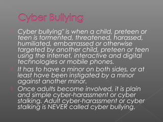    Cyber bullying" is when a child, preteen or
    teen is tormented, threatened, harassed,
    humiliated, embarrassed or otherwise
    targeted by another child, preteen or teen
    using the Internet, interactive and digital
    technologies or mobile phones.
   It has to have a minor on both sides, or at
    least have been instigated by a minor
    against another minor.
   Once adults become involved, it is plain
    and simple cyber-harassment or cyber
    stalking. Adult cyber-harassment or cyber
    stalking is NEVER called cyber bullying.
 
