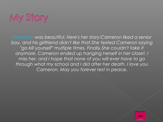 Cameron was beautiful. Here's her story:  Cameron liked a senior
boy, and his girlfriend didn't like that.She texted Cameron saying
   "go kill yourself" multiple times. Finally,She couldn't take it
 anymore. Cameron ended up hanging herself in her closet. I
   miss her, and I hope that none of you will ever have to go
 through what my school and I did after her death. I love you
             Cameron. May you forever rest in peace.
 