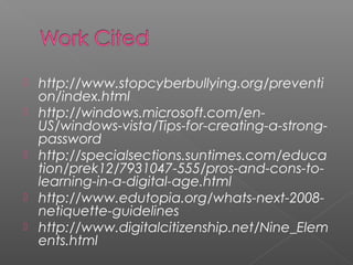    http:  //www.stopcyberbullying.org/preventi
    on/index.html
   http:  //windows.microsoft.com/en-
    US/windows-vista/Tips-for-creating-a-strong-
    password
   http:  //specialsections.suntimes.com/educa
    tion/prek12/7931047-555/pros-and-cons-to-
    learning-in-a-digital-age.html
   http:  //www.edutopia.org/whats-next-2008-
    netiquette-guidelines
   http:  //www.digitalcitizenship.net/Nine_Elem
    ents.html
 