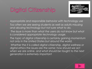    Appropriate and responsible behavior with technology use
   Too often we are seeing students as well as adults misusing
    and abusing technology but not sure what to do.
    The issue is more than what the users do not know but what
    is considered appropriate technology usage.
   The topic of digital citizenship is certainly gaining momentum
    not only in the United States but around the world.
    Whether the it is called digital citizenship, digital wellness or
    digital ethics the issues are the same; how should we act
    when we are online, and what should be taught to the next
    generation is extremely important
 