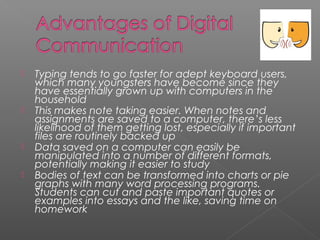    Typing tends to go faster for adept keyboard users,
    which many youngsters have become since they
    have essentially grown up with computers in the
    household
   This makes note taking easier. When notes and
    assignments are saved to a computer, there’s less
    likelihood of them getting lost, especially if important
    files are routinely backed up
   Data saved on a computer can easily be
    manipulated into a number of different formats,
    potentially making it easier to study
   Bodies of text can be transformed into charts or pie
    graphs with many word processing programs.
    Students can cut and paste important quotes or
    examples into essays and the like, saving time on
    homework
 