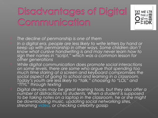    The decline of penmanship is one of them
   In a digital era, people are less likely to write letters by hand or
    keep up with penmanship in other ways. Some children don’t
    know what cursive handwriting is and may never learn how to
    sign their names in “script,” which was a common lesson for
    other generations
   While digital communication does promote social interactions
    on some levels, there are some who argue that spending too
    much time staring at a screen and keyboard compromises the
    social aspect of going to school and learning in a classroom.
    Today’s youth are less likely to “talk,” choosing to “LOL” and
    “TTYL” through texting
   Digital devices may be great learning tools, but they also offer a
    number of distractions to students. When a student is supposed
    to be taking notes on a laptop in the classroom, he or she might
    be downloading music, updating social networking sites,
    streaming video, or checking celebrity gossip
 