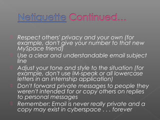    Respect others' privacy and your own (for
    example, don't give your number to that new
    MySpace friend)
   Use a clear and understandable email subject
    line
   Adjust your tone and style to the situation (for
    example, don't use IM-speak or all lowercase
    letters in an internship application)
   Don't forward private messages to people they
    weren't intended for or copy others on replies
    to personal messages
   Remember: Email is never really private and a
    copy may exist in cyberspace . . . forever
 
