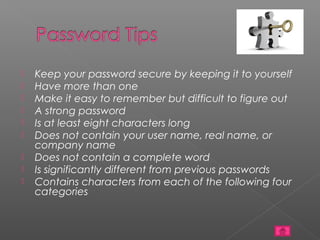    Keep your password secure by keeping it to yourself
   Have more than one
   Make it easy to remember but difficult to figure out
   A strong password
   Is at least eight characters long
   Does not contain your user name, real name, or
    company name
   Does not contain a complete word
   Is significantly different from previous passwords
   Contains characters from each of the following four
    categories
 