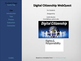 Student Page
 [Teacher Page]
                  Digital Citizenship WebQuest
     Title                        For Students

 Introduction                     Designed by
     Task                       Caitlin Burton
   Process                  Crw16@zips.uakron.edu

  Evaluation
  Conclusion




    Credits        Based on a template from The WebQuest Page
 