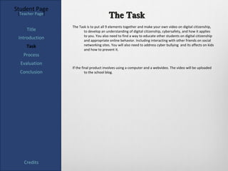 Student Page
 [Teacher Page]
                                         The Task
                  The Task is to put all 9 elements together and make your own video on digital citizenship,
     Title               to develop an understanding of digital citizenship, cybersafety, and how it applies
                         to you. You also need to find a way to educate other students on digital citizenship
 Introduction            and appropriate online behavior. Including interacting with other friends on social
     Task                networking sites. You will also need to address cyber bullying and its affects on kids
                         and how to prevent it.
   Process
  Evaluation
                  If the final product involves using a computer and a webvideo. The video will be uploaded
  Conclusion               to the school blog.




    Credits
 