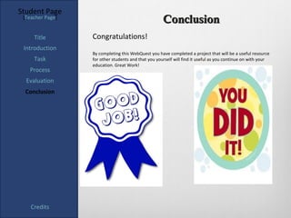 Student Page
 [Teacher Page]
                                                     Conclusion
     Title        Congratulations!
 Introduction
                  By completing this WebQuest you have completed a project that will be a useful resource
     Task         for other students and that you yourself will find it useful as you continue on with your
                  education. Great Work!
   Process
  Evaluation
  Conclusion




    Credits
 