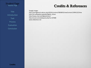 Student Page
 [Teacher Page]
                                                      Credits & References
                  Google images
     Title        http://springboard.uakron.edu/d2l/le/content/3856853/viewContent/1994122/View
                  http://en.wikipedia.org/wiki/Digital_citizen
 Introduction     http://www.nisd.net/digitalcitizen/
     Task         http://zunal.com/webquest.php?w=107808
                  www.slideshare.net
   Process
  Evaluation
  Conclusion




    Credits
 