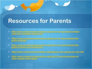 Resources for Parents
http://www.commonsensemedia.org/advice-for-parents/3-simple-
rules-for-a-healthy-media-diet
http://www.commonsensemedia.org/advice-for-parents/parents-
guide-youtube
http://www.commonsensemedia.org/advice-for-parents/parents-
guide-to-kids-and-cell-phones
http://www.commonsensemedia.org/blog/are-you-spying-on-your-kid
http://www.commonsensemedia.org/blog/10-surprising-ways-to-
spot-a-great-video-game
 