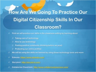 First we will practice our skills in the classroom setting by learning about:
Taking care of technology
How to use technology
Posting positive comments (thinking before we post)
Protecting our online profiles
We will be using the skills we learned by using these technology tools and more:
Edmodo: https://www.edmodo.com/
Storybird: http://storybird.com/
Collaborize Classroom: http://www.collaborizeclassroom.com/
How Are We Going To Practice Our
Digital Citizenship Skills In Our
Classroom?
 