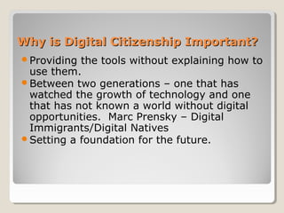 Why is Digital Citizenship Important?Why is Digital Citizenship Important?
Providing the tools without explaining how to
use them.
Between two generations – one that has
watched the growth of technology and one
that has not known a world without digital
opportunities. Marc Prensky – Digital
Immigrants/Digital Natives
Setting a foundation for the future.
 