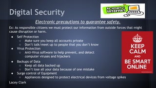 Digital Security
Electronic precautions to guarantee safety.
Ex: As responsible citizens we must protect our information from outside forces that might
cause disruption or harm.
●

●

●

●

Self Protection
○ Make sure you keep all accounts private
○ Don’t talk/meet up to people that you don’t know
Virus Protection
○ Anti-Virus software to help prevent, and detect
computer viruses and hijackers
Backups of Data
○ Keep all data backed up
○ Don’t lose all your data because of one mistake
Surge control of Equipment
○ Appliances designed to protect electrical devices from voltage spikes

Lacey Clark

 