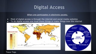 Digital Access
When one participates in electronic society.
●
●

Most of digital access is through the internet and social media websites
To do digital access one must share things or make things over the internet

Trevor Trejo

 
