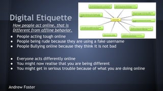 Digital Etiquette
How people act online, that is
Different from offline behavior.
●
●
●

People acting tough online
People being rude because they are using a fake username
People Bullying online because they think it is not bad

●
●
●

Everyone acts differently online
You might now realise that you are being different
You might get in serious trouble because of what you are doing online

Andrew Foster

 