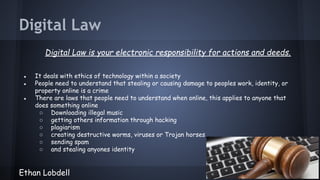 Digital Law
Digital Law is your electronic responsibility for actions and deeds.
●
●
●

It deals with ethics of technology within a society
People need to understand that stealing or causing damage to peoples work, identity, or
property online is a crime
There are laws that people need to understand when online, this applies to anyone that
does something online
○ Downloading illegal music
○ getting others information through hacking
○ plagiarism
○ creating destructive worms, viruses or Trojan horses
○ sending spam
○ and stealing anyones identity

Ethan Lobdell

 