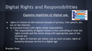 Digital Rights and Responsibilities
Explains legalities of digital use.
●
●

rights of citizens on the internet includes of privacy, free speech, etc.
are on the internet.
As everyone knows with rights comes responsibility
○ The responsibility of digital citizens is the controlling of what the
rights include and the norms along with appropriate uses of the
internet are
○ The rights of internet use matter just as much as basic rights of
humanity because we live in a digital age

Brayden Duex

 