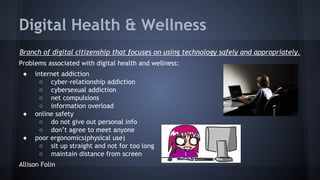 Digital Health & Wellness
Branch of digital citizenship that focuses on using technology safely and appropriately.
Problems associated with digital health and wellness:
●

●

●

internet addiction
○ cyber-relationship addiction
○ cybersexual addiction
○ net compulsions
○ information overload
online safety
○ do not give out personal info
○ don’t agree to meet anyone
poor ergonomics(physical use)
○ sit up straight and not for too long
○ maintain distance from screen

Allison Folin

 