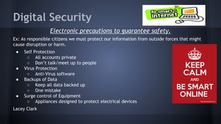 Digital Security
Electronic precautions to guarantee safety.
Ex: As responsible citizens we must protect our information from outside forces that might
cause disruption or harm.
●

●
●

●

Self Protection
○ All accounts private
○ Don’t talk/meet up to people
Virus Protection
○ Anti-Virus software
Backups of Data
○ Keep all data backed up
○ One mistake
Surge control of Equipment
○ Appliances designed to protect electrical devices

Lacey Clark

 