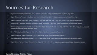 Sources for Research
●

"Digital Citizenship." digitalcitizenship. N.p., n.d. Web. 3 Mar. 2014. <http://digitalcitizenship.net/Home_Page.html>.

●

"Digital Citizenship." :: Cable in the Classroom. N.p., n.d. Web. 3 Mar. 2014. <http://www.ciconline.org/DigitalCitizenship>.

●

"Digital Citizenship - Main Page." Digital Citizenship - Main Page. N.p., n.d. Web. 2 Mar. 2014. <http://www.nisd.net/digitalcitizen/>.

●

"Digital citizen." Wikipedia. Wikimedia Foundation, 23 Feb. 2014. Web. 3 Mar. 2014. <http://en.wikipedia.org/wiki/Digital_citizen>.

●

"What does digital citizenship mean to you?." What Does Digital Citizenship Mean to You?. N.p., n.d. Web. 3 Mar. 2014. <http://www.microsoft.
com/security/resources/digital-citizenship.aspx>.

●

"Be a PRO." iKeepSafe RSS. N.p., n.d. Web. 5 Mar. 2014. <http://www.ikeepsafe.org/be-a-pro/>.

●

"Digital Citizenship." Digital Citizenship. N.p., n.d. Web. 4 Mar. 2014. <http://ecitizenship.csla.net/>.

●

"The Digital Citizen." educational-origami -. N.p., n.d. Web. 5 Mar. 2014. <http://edorigami.wikispaces.com/The+Digital+Citizen>.

●

"Digital-Citizenship-Hub." Digital-Citizenship-Hub. N.p., n.d. Web. 5 Mar. 2014. <http://www.cyberwise.org/Digital-Citizenship-Hub.html>.

Jacob Flynn and Andrew Foster

 