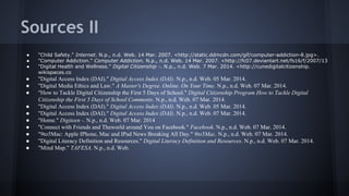 Sources II
●
●
●

"Child Safety." Internet. N.p., n.d. Web. 14 Mar. 2007. <http://static.ddmcdn.com/gif/computer-addiction-8.jpg>.
"Computer Addiction." Computer Addiction. N.p., n.d. Web. 14 Mar. 2007. <http://fc07.deviantart.net/fs16/f/2007/13
"Digital Health and Wellness." Digital Citizenship -. N.p., n.d. Web. 7 Mar. 2014. <http://cunedigitalcitizenship.
wikispaces.co

●
●
●

"Digital Access Index (DAI)." Digital Access Index (DAI). N.p., n.d. Web. 05 Mar. 2014.
"Digital Media Ethics and Law." A Master's Degree. Online. On Your Time. N.p., n.d. Web. 07 Mar. 2014.
"How to Tackle Digital Citizenship the First 5 Days of School." Digital Citizenship Program How to Tackle Digital
Citizenship the First 5 Days of School Comments. N.p., n.d. Web. 07 Mar. 2014.
"Digital Access Index (DAI)." Digital Access Index (DAI). N.p., n.d. Web. 05 Mar. 2014.
"Digital Access Index (DAI)." Digital Access Index (DAI). N.p., n.d. Web. 07 Mar. 2014.
"Home." Digiteen -. N.p., n.d. Web. 07 Mar. 2014
"Connect with Friends and Theworld around You on Facebook." Facebook. N.p., n.d. Web. 07 Mar. 2014.
"9to5Mac: Apple IPhone, Mac and IPad News Breaking All Day." 9to5Mac. N.p., n.d. Web. 07 Mar. 2014.
"Digital Literacy Definition and Resources." Digital Literacy Definition and Resources. N.p., n.d. Web. 07 Mar. 2014.
"Mind Map." TAFESA. N.p., n.d. Web.

●
●
●
●
●
●
●

 