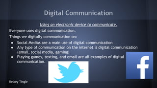 Digital Communication
Using an electronic device to communicate.
Everyone uses digital communication.
Things we digitally communication on:
●
●
●

Social Medias are a main use of digital communication
Any type of communication on the internet is digital communication
(email, social media, gaming)
Playing games, texting, and email are all examples of digital
communication.

Kelcey Tingle

 