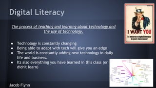 Digital Literacy
The process of teaching and learning about technology and
the use of technology.
●
●
●
●

Technology is constantly changing
Being able to adapt with tech will give you an edge
The world is constantly adding new technology in daily
life and business.
Its also everything you have learned in this class (or
didn't learn)

Jacob Flynn

 