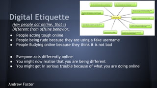 Digital Etiquette
How people act online, that is
Different from offline behavior.
●
●
●

People acting tough online
People being rude because they are using a fake username
People Bullying online because they think it is not bad

●
●
●

Everyone acts differently online
You might now realise that you are being different
You might get in serious trouble because of what you are doing online

Andrew Foster

 