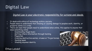 Digital Law
Digital Law is your electronic responsibility for actions and deeds.
●
●
●

It deals with ethics of technology within a society
People need to understand that stealing or causing damage to peoples work, identity, or
property online is a crime
There are laws that people need to understand when online, this applies to anyone that
does something online
○ Downloading illegal music
○ Getting others information through hacking
○ Plagiarism
○ Creating destructive worms, viruses or Trojan horses
○ Sending spam
○ Stealing anyones identity

Ethan Lobdell

 