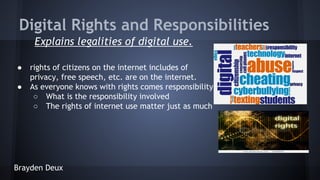 Digital Rights and Responsibilities
Explains legalities of digital use.
●
●

rights of citizens on the internet includes of
privacy, free speech, etc. are on the internet.
As everyone knows with rights comes responsibility
○ What is the responsibility involved
○ The rights of internet use matter just as much

Brayden Deux

 