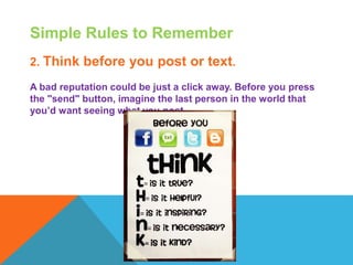 Simple Rules to Remember
2. Think before you post or text.
A bad reputation could be just a click away. Before you press
the "send" button, imagine the last person in the world that
you’d want seeing what you post.
 